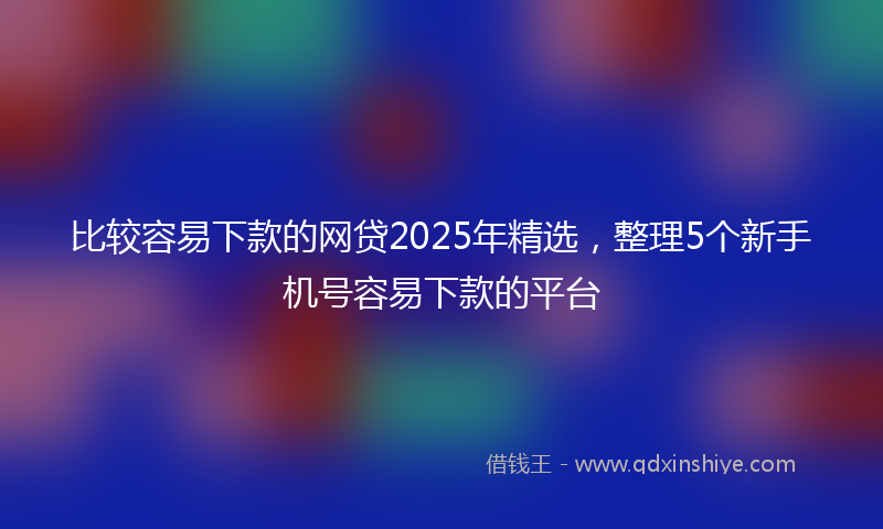 比较容易下款的网贷2025年精选,整理5个新手机号容易下款的平台