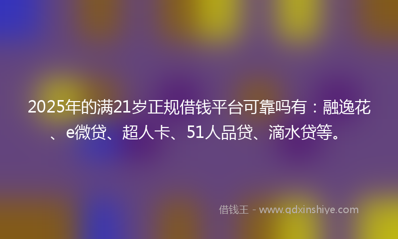 2025年的满21岁正规借钱平台可靠吗有：融逸花、e微贷、超人卡、51人品贷、滴水贷等。