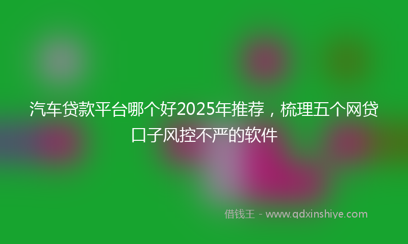 汽车贷款平台哪个好2025年推荐，梳理五个网贷口子风控不严的软件