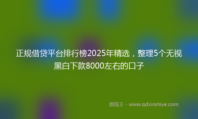 正规借贷平台排行榜2025年精选，整理5个无视黑白下款8000左右的口子