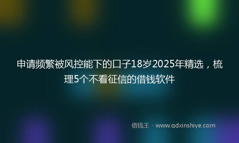申请频繁被风控能下的口子18岁2025年精选，梳理5个不看征信的借钱软件