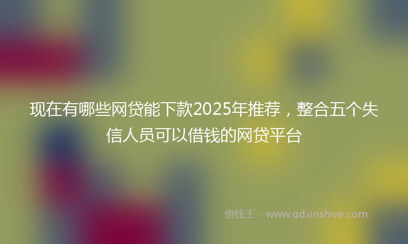 现在有哪些网贷能下款2025年推荐，整合五个失信人员可以借钱的网贷平台