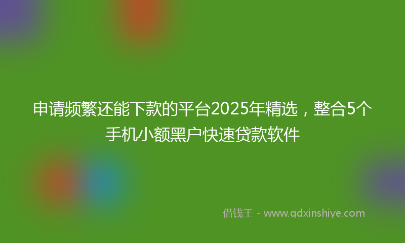 申请频繁还能下款的平台2025年精选，整合5个手机小额黑户快速贷款软件