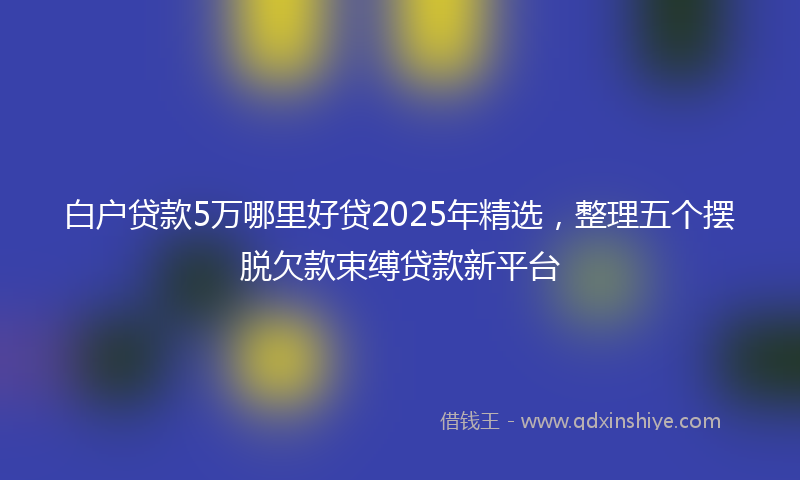 白户贷款5万哪里好贷2025年精选，整理五个摆脱欠款束缚贷款新平台