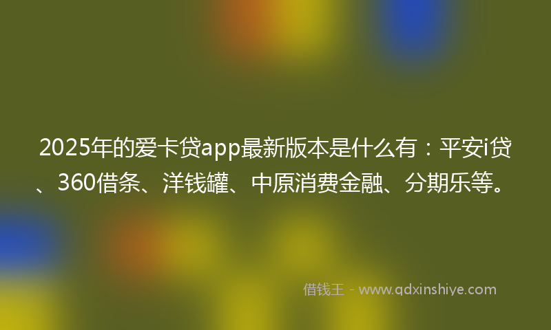 2025年的爱卡贷app最新版本是什么有:平安i贷、360借条、洋钱罐、中原消费金融、分期乐等。