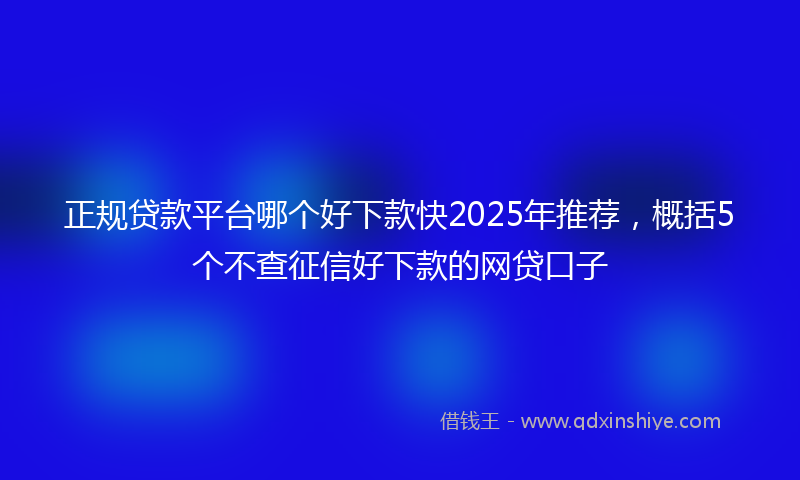 正规贷款平台哪个好下款快2025年推荐，概括5个不查征信好下款的网贷口子