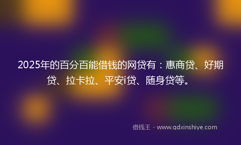 2025年的百分百能借钱的网贷有：惠商贷、好期贷、拉卡拉、平安i贷、随身贷等。