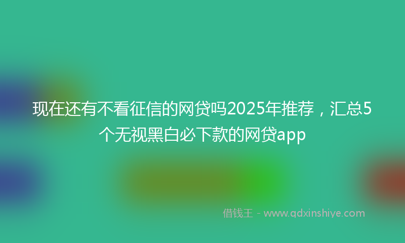 现在还有不看征信的网贷吗2025年推荐，汇总5个无视黑白必下款的网贷app