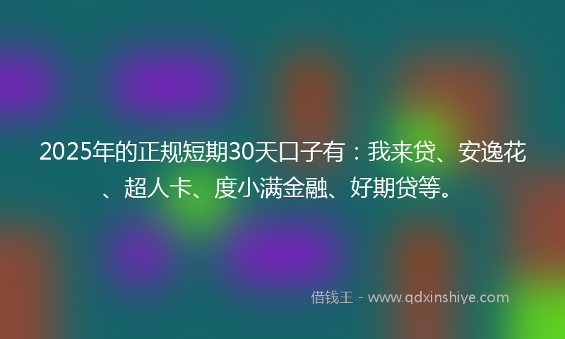 2025年的正规短期30天口子有：我来贷、安逸花、超人卡、度小满金融、好期贷等。