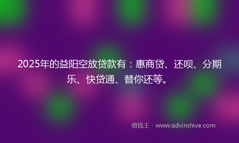 2025年的益阳空放贷款有：惠商贷、还呗、分期乐、快贷通、替你还等。