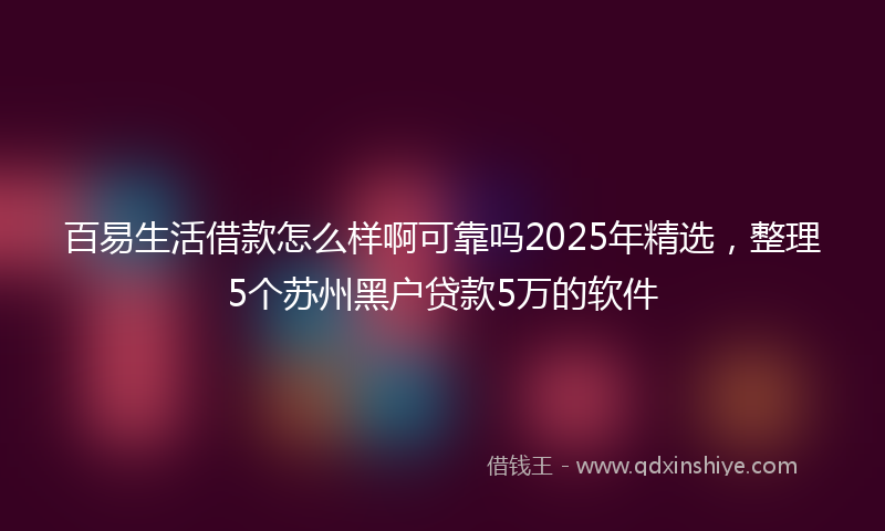百易生活借款怎么样啊可靠吗2025年精选，整理5个苏州黑户贷款5万的软件