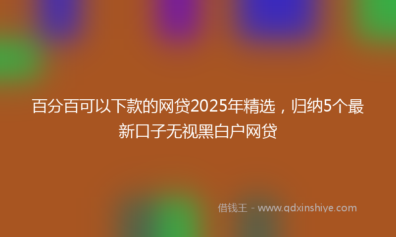 百分百可以下款的网贷2025年精选，归纳5个最新口子无视黑白户网贷
