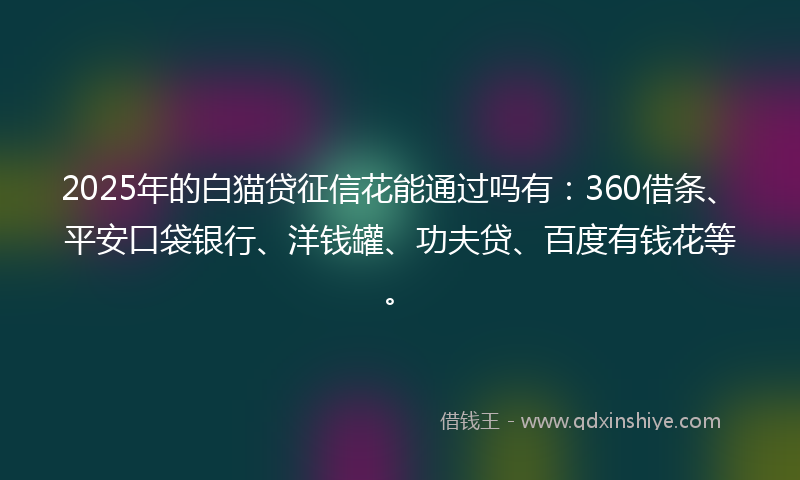 2025年的白猫贷征信花能通过吗有：360借条、平安口袋银行、洋钱罐、功夫贷、百度有钱花等。