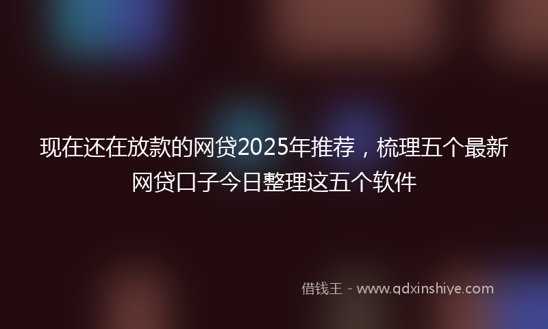 现在还在放款的网贷2025年推荐，梳理五个最新网贷口子今日整理这五个软件