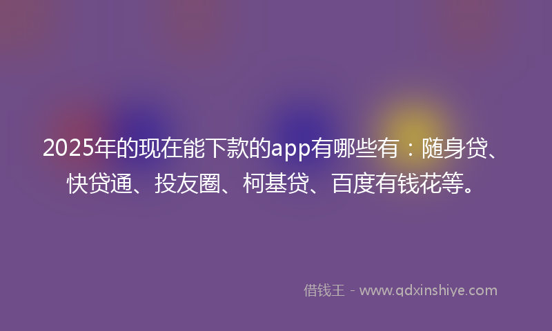 2025年的现在能下款的app有哪些有：随身贷、快贷通、投友圈、柯基贷、百度有钱花等。