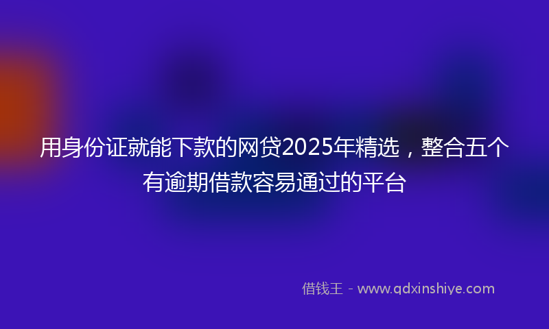 用身份证就能下款的网贷2025年精选，整合五个有逾期借款容易通过的平台