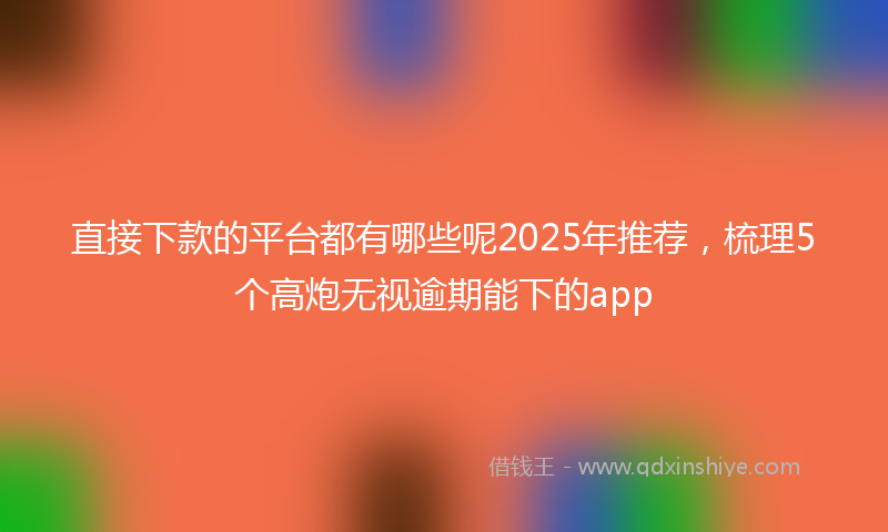 直接下款的平台都有哪些呢2025年推荐，梳理5个高炮无视逾期能下的app