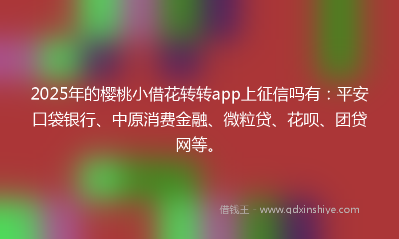 2025年的樱桃小借花转转app上征信吗有：平安口袋银行、中原消费金融、微粒贷、花呗、团贷网等。