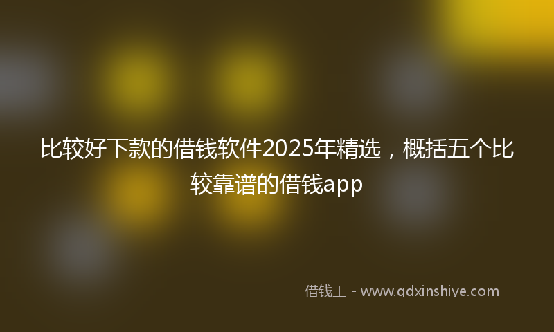 比较好下款的借钱软件2025年精选,概括五个比较靠谱的借钱app