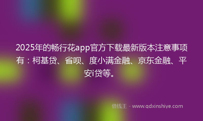 2025年的畅行花app官方下载最新版本注意事项有：柯基贷、省呗、度小满金融、京东金融、平安i贷等。