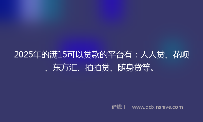 2025年的满15可以贷款的平台有：人人贷、花呗、东方汇、拍拍贷、随身贷等。