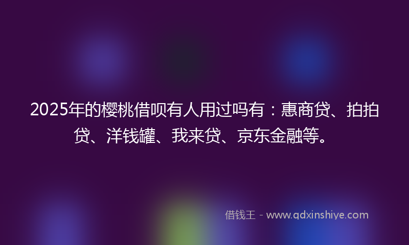 2025年的樱桃借呗有人用过吗有：惠商贷、拍拍贷、洋钱罐、我来贷、京东金融等。