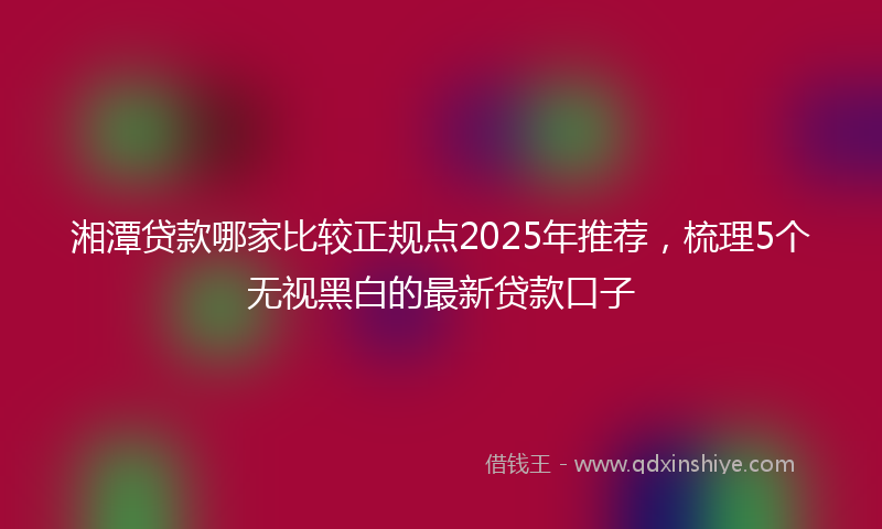 湘潭贷款哪家比较正规点2025年推荐，梳理5个无视黑白的最新贷款口子