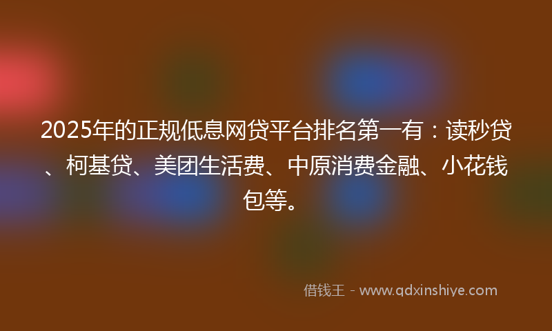 2025年的正规低息网贷平台排名第一有：读秒贷、柯基贷、美团生活费、中原消费金融、小花钱包等。
