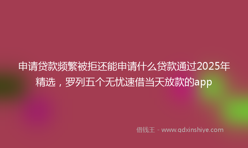 申请贷款频繁被拒还能申请什么贷款通过2025年精选，罗列五个无忧速借当天放款的app