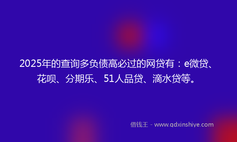 2025年的查询多负债高必过的网贷有：e微贷、花呗、分期乐、51人品贷、滴水贷等。