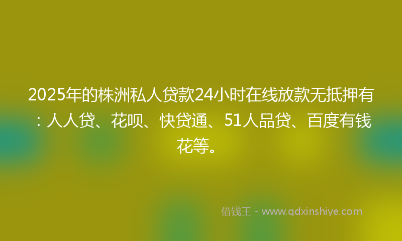 2025年的株洲私人贷款24小时在线放款无抵押有:人人贷、花呗、快贷通、51人品贷、百度有钱花等。