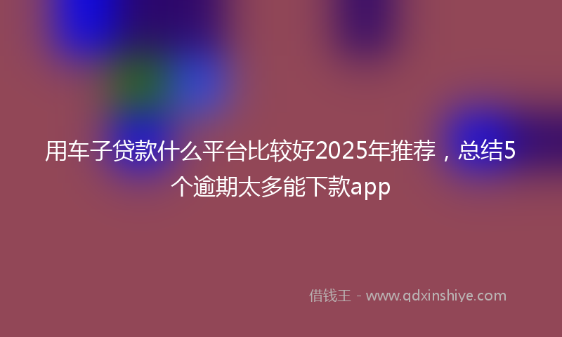 用车子贷款什么平台比较好2025年推荐，总结5个逾期太多能下款app