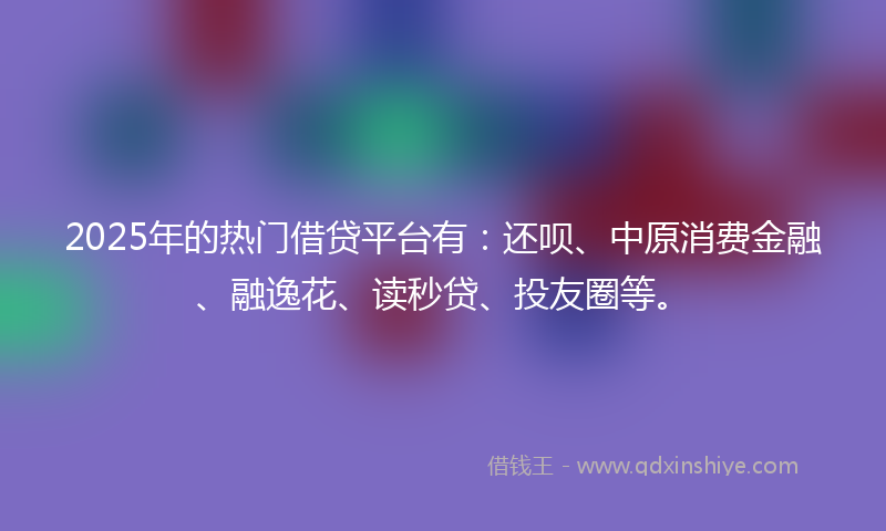 2025年的热门借贷平台有：还呗、中原消费金融、融逸花、读秒贷、投友圈等。