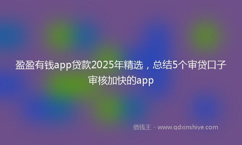 盈盈有钱app贷款2025年精选，总结5个审贷口子审核加快的app