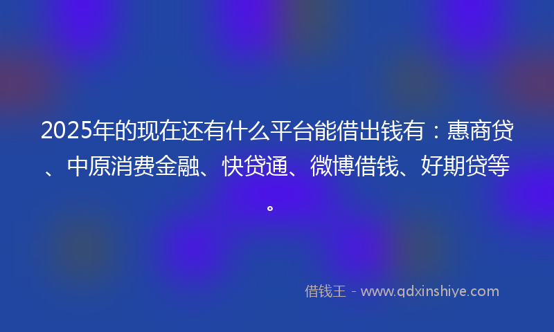 2025年的现在还有什么平台能借出钱有：惠商贷、中原消费金融、快贷通、微博借钱、好期贷等。