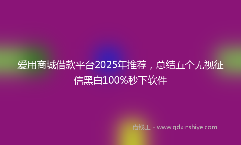 爱用商城借款平台2025年推荐，总结五个无视征信黑白100%秒下软件