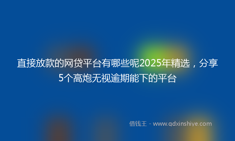 直接放款的网贷平台有哪些呢2025年精选，分享5个高炮无视逾期能下的平台