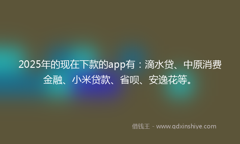 2025年的现在下款的app有：滴水贷、中原消费金融、小米贷款、省呗、安逸花等。