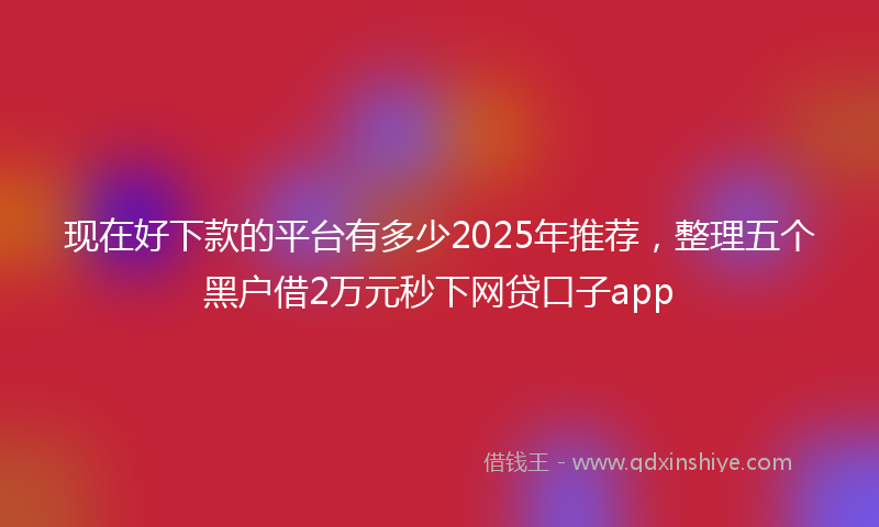 现在好下款的平台有多少2025年推荐，整理五个黑户借2万元秒下网贷口子app