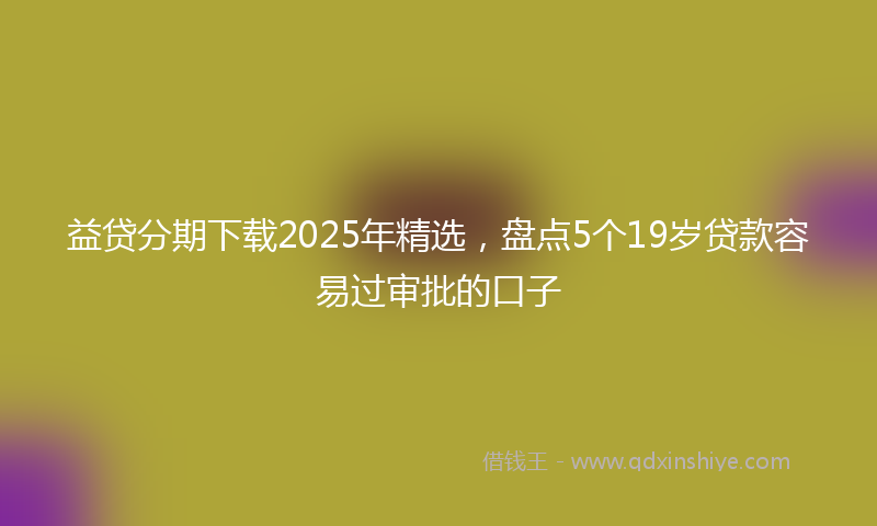 益贷分期下载2025年精选，盘点5个19岁贷款容易过审批的口子