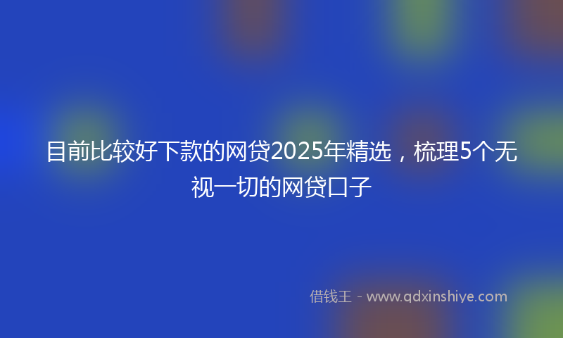 目前比较好下款的网贷2025年精选，梳理5个无视一切的网贷口子