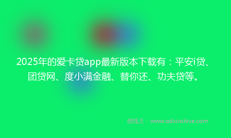2025年的爱卡贷app最新版本下载有：平安i贷、团贷网、度小满金融、替你还、功夫贷等。