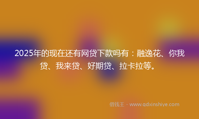 2025年的现在还有网贷下款吗有：融逸花、你我贷、我来贷、好期贷、拉卡拉等。