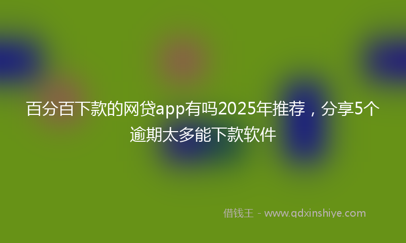 百分百下款的网贷app有吗2025年推荐，分享5个逾期太多能下款软件