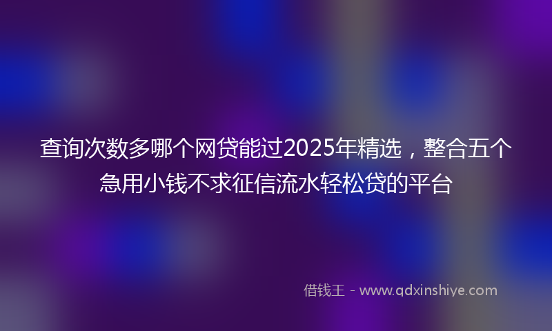 查询次数多哪个网贷能过2025年精选，整合五个急用小钱不求征信流水轻松贷的平台