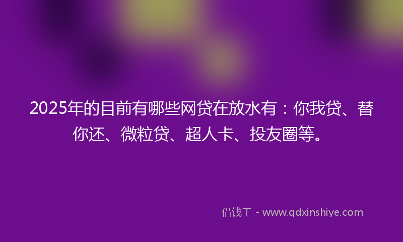 2025年的目前有哪些网贷在放水有：你我贷、替你还、微粒贷、超人卡、投友圈等。