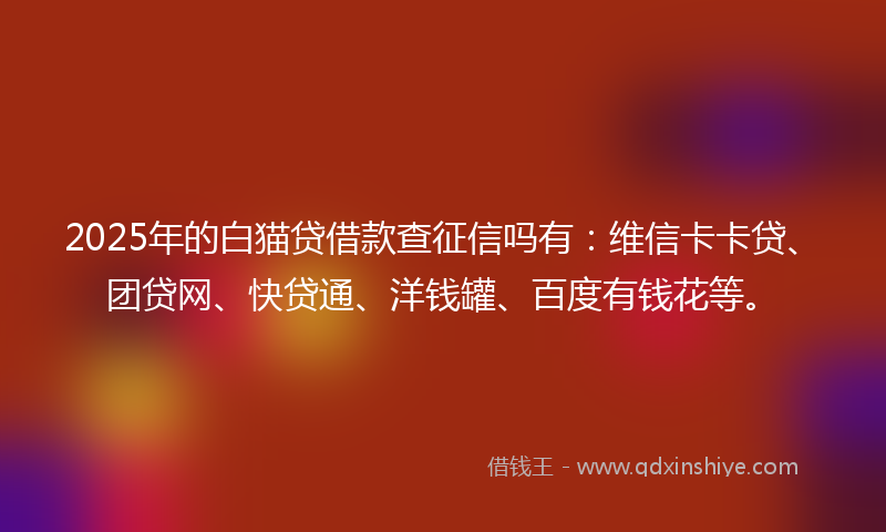 2025年的白猫贷借款查征信吗有:维信卡卡贷、团贷网、快贷通、洋钱罐、百度有钱花等。
