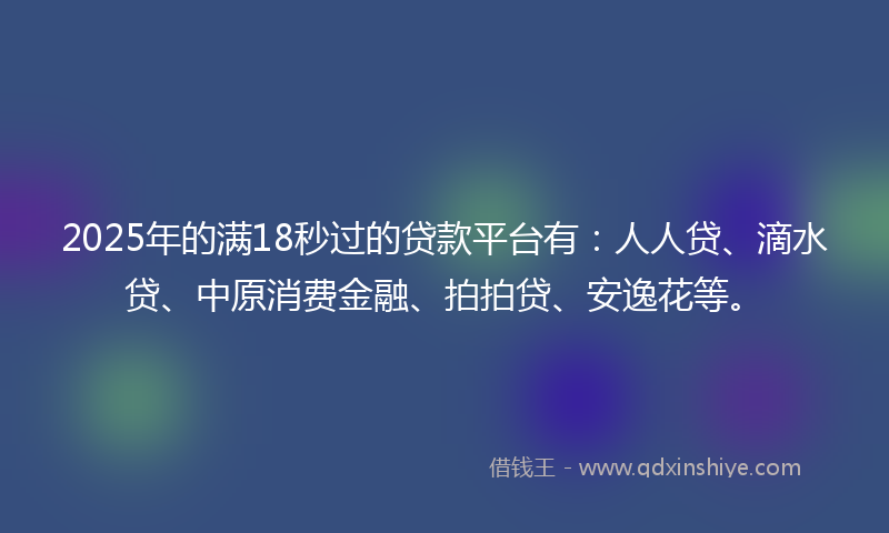 2025年的满18秒过的贷款平台有：人人贷、滴水贷、中原消费金融、拍拍贷、安逸花等。