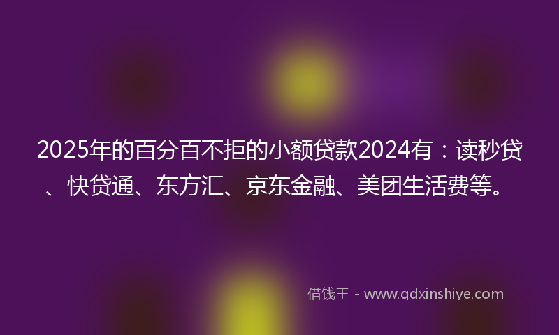 2025年的百分百不拒的小额贷款2024有：读秒贷、快贷通、东方汇、京东金融、美团生活费等。