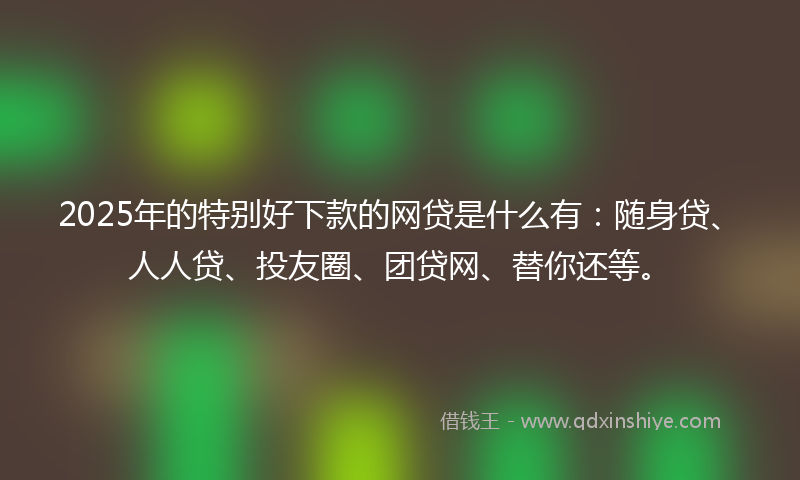 2025年的特别好下款的网贷是什么有：随身贷、人人贷、投友圈、团贷网、替你还等。